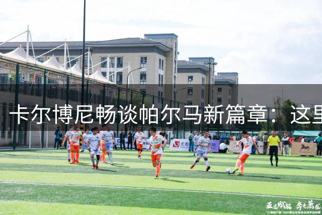 卡尔博尼畅谈帕尔马新篇章：这里就是我梦寐以求的归宿