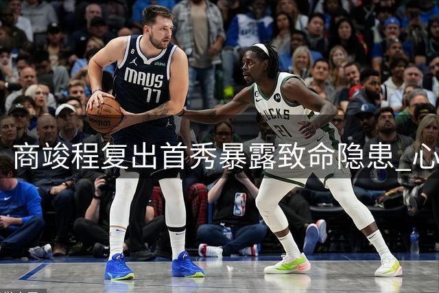 商竣程复出首秀暴露致命隐患 心理阴影或成职业发展最大障碍