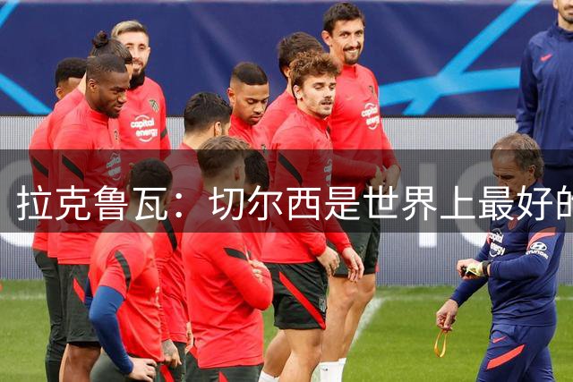 拉克鲁瓦：切尔西是世界上最好的俱乐部，这里对我是最佳选择