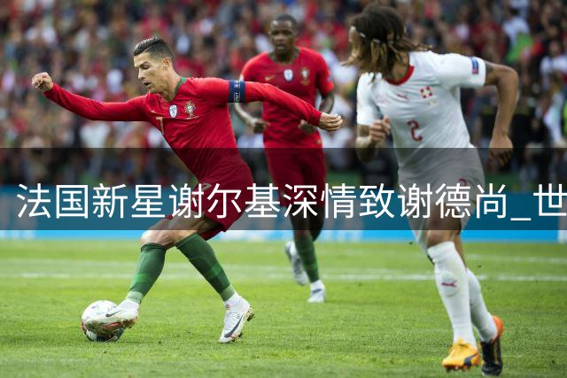 法国新星谢尔基深情致谢德尚 世界杯失利后袒露心声