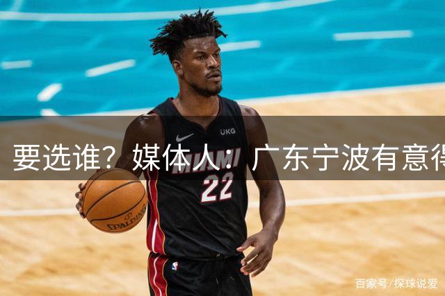要选谁？媒体人：广东宁波有意得到江苏男篮的榜眼签