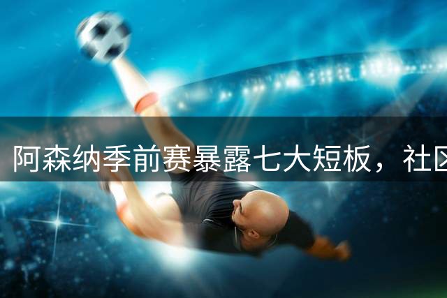 阿森纳季前赛暴露七大短板，社区盾大战曼城前景堪忧