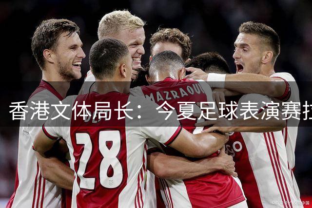 香港文体局长：今夏足球表演赛拉动消费 未来将引入更多国际赛事