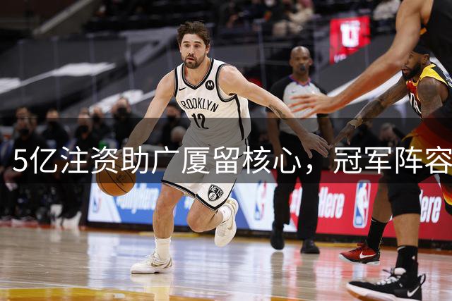 5亿注资助广厦留核心，冠军阵容重组引关注