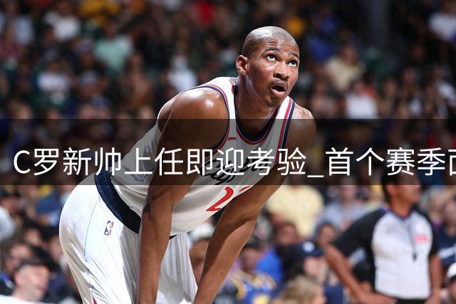 C罗新帅上任即迎考验 首个赛季面临严峻挑战